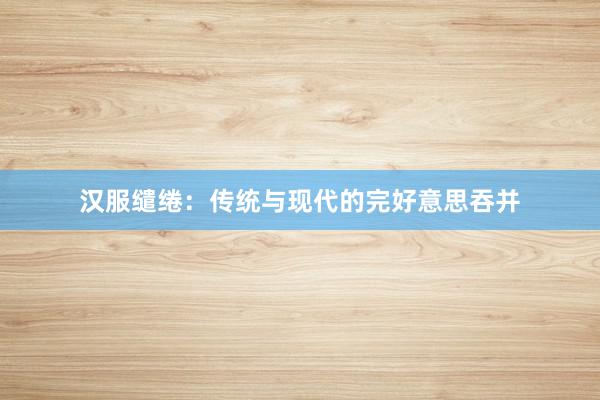 汉服缱绻：传统与现代的完好意思吞并