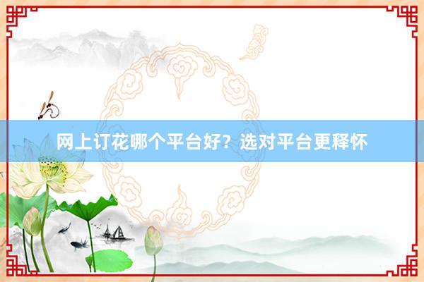 网上订花哪个平台好？选对平台更释怀